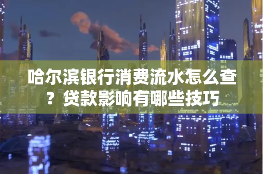 哈尔滨银行消费流水怎么查?贷款影响有哪些技巧